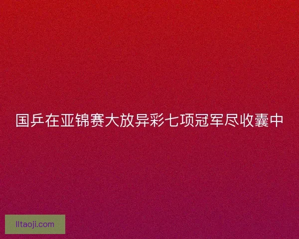 国乒在亚锦赛大放异彩七项冠军尽收囊中