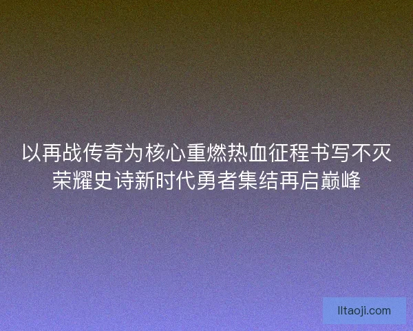 以再战传奇为核心重燃热血征程书写不灭荣耀史诗新时代勇者集结再启巅峰