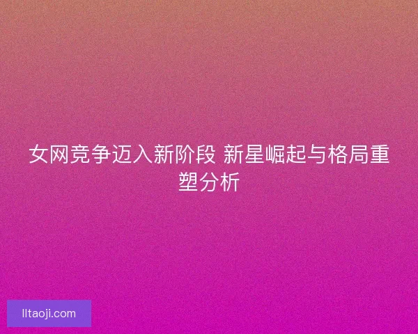 女网竞争迈入新阶段 新星崛起与格局重塑分析